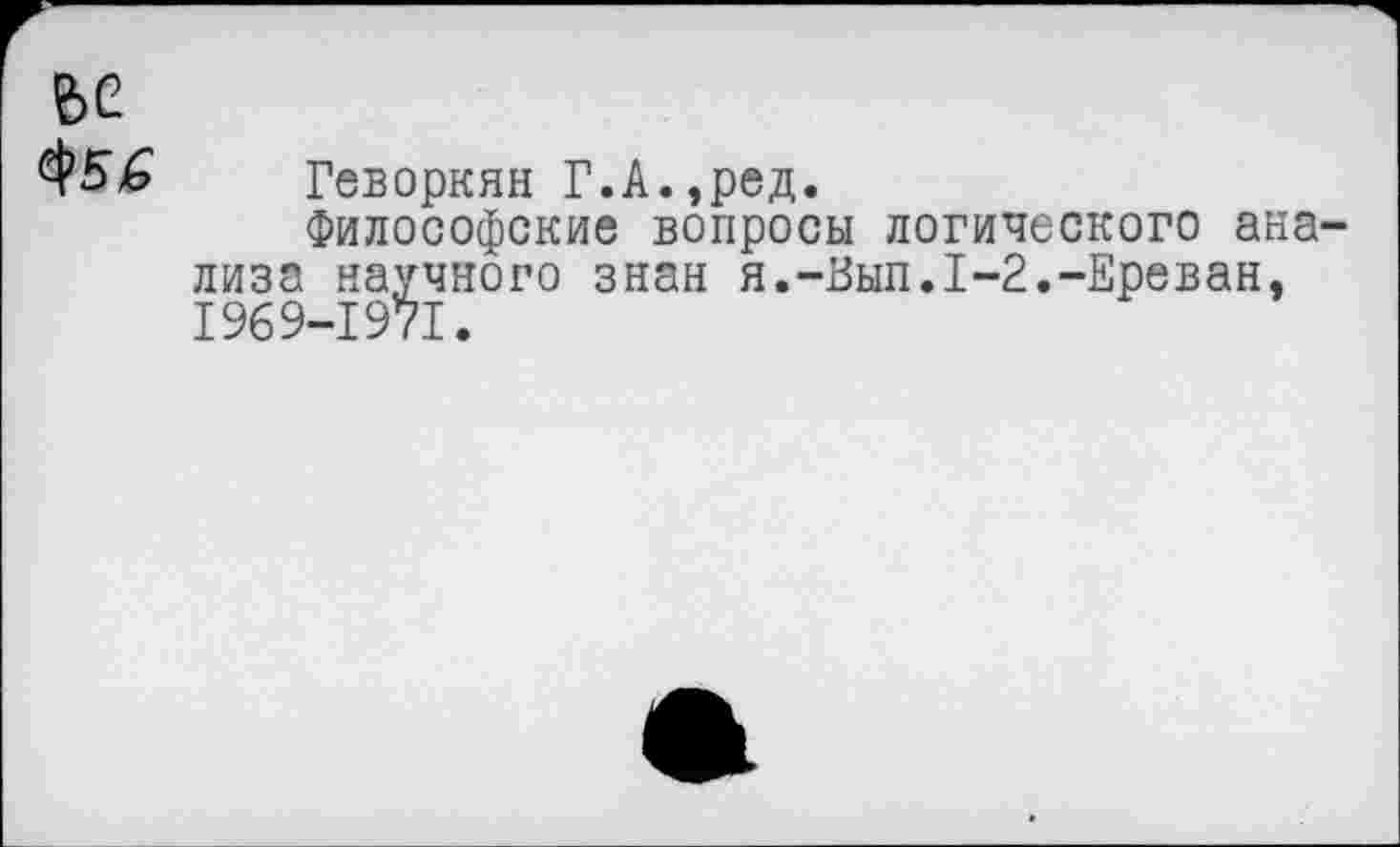 ﻿е>е
Геворкян Г.А.,ред.
Философские вопросы логического анализа научного знан я.-Вып.1-2.-Ереван, 1969-1971.